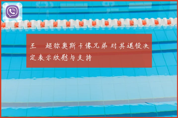 王燊超称奥斯卡像兄弟 对其退役决定表示欣慰与支持