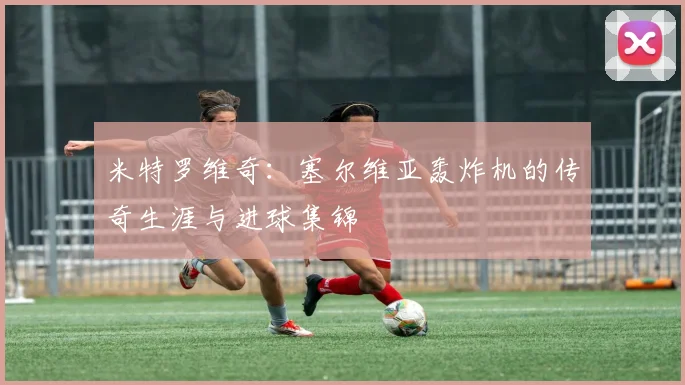 米特罗维奇:塞尔维亚轰炸机的传奇生涯与进球集锦