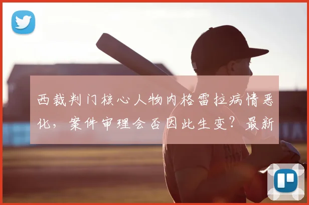 西裁判门核心人物内格雷拉病情恶化,案件审理会否因此生变?最新进展解析