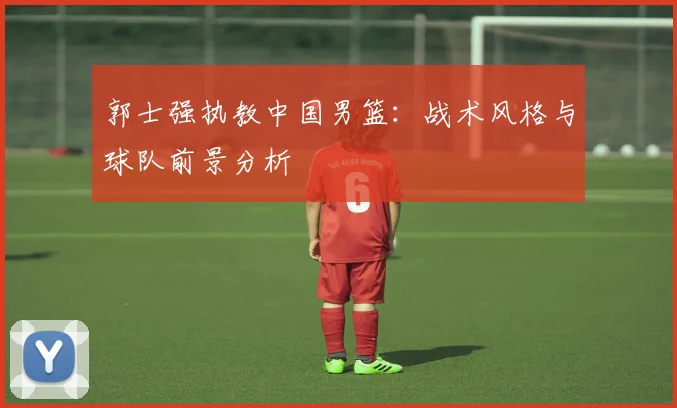 郭士强执教中国男篮：战术风格与球队前景分析