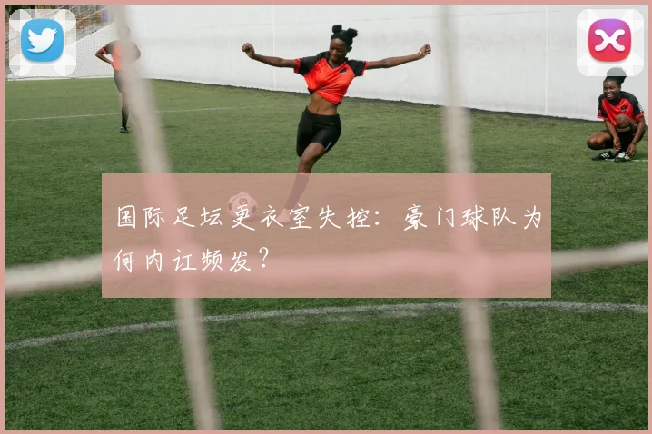 国际足坛更衣室失控：豪门球队为何内讧频发？