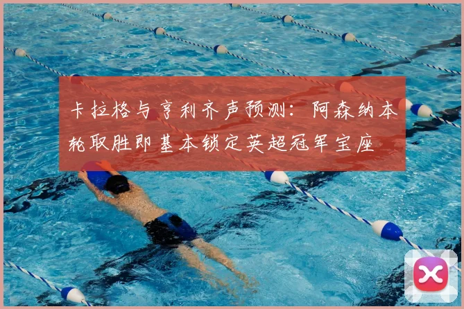 卡拉格与亨利齐声预测：阿森纳本轮取胜即基本锁定英超冠军宝座