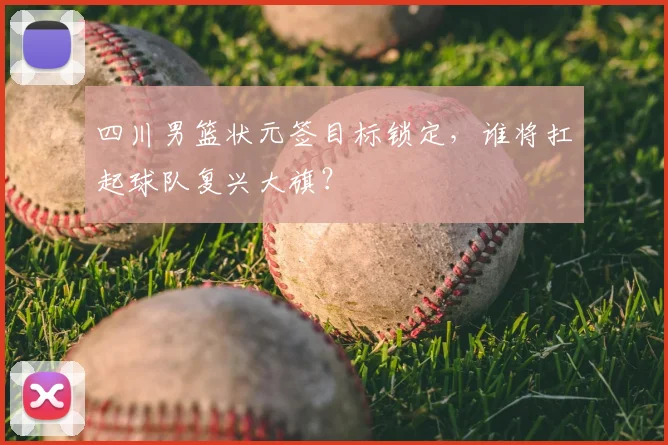 四川男篮状元签目标锁定，谁将扛起球队复兴大旗？