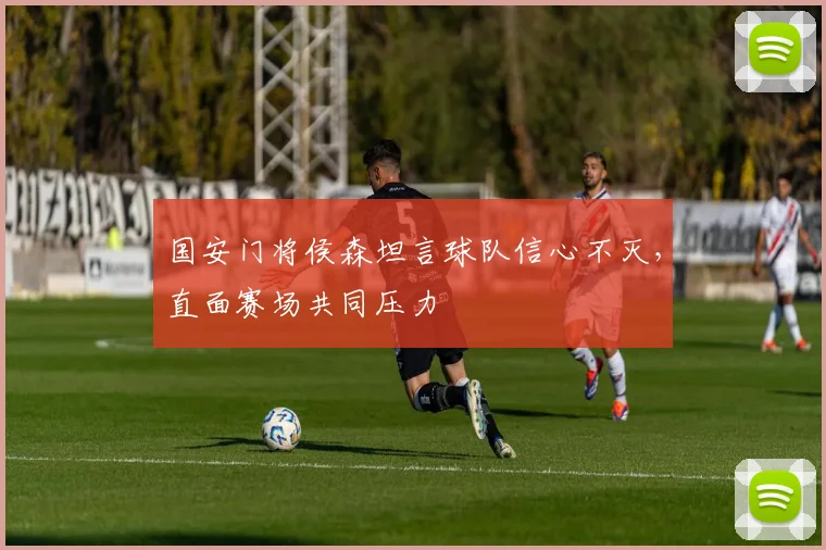 国安门将侯森坦言球队信心不灭,直面赛场共同压力