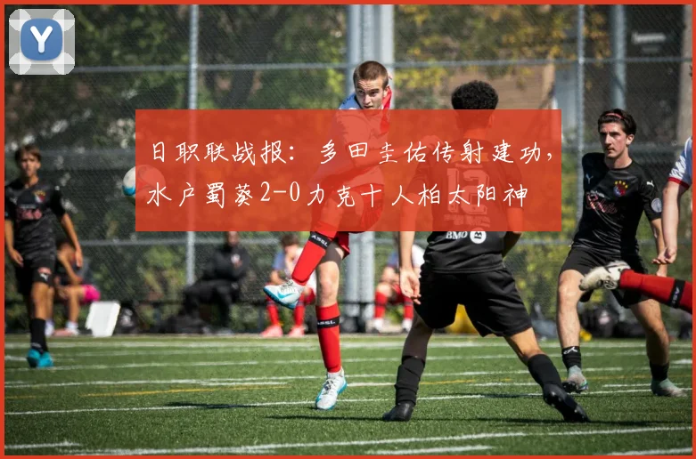 日职联战报：多田圭佑传射建功，水户蜀葵2-0力克十人柏太阳神