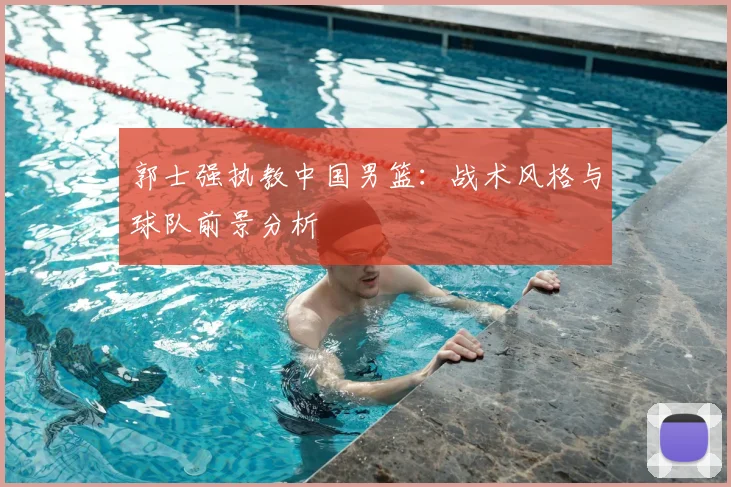 郭士强执教中国男篮：战术风格与球队前景分析