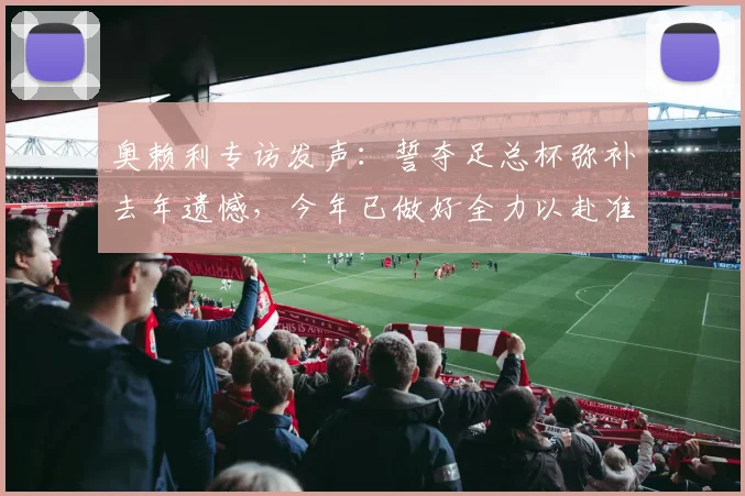 奥赖利专访发声：誓夺足总杯弥补去年遗憾，今年已做好全力以赴准备！