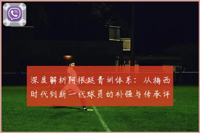深度解析阿根廷青训体系:从梅西时代到新一代球员的补强与传承评分