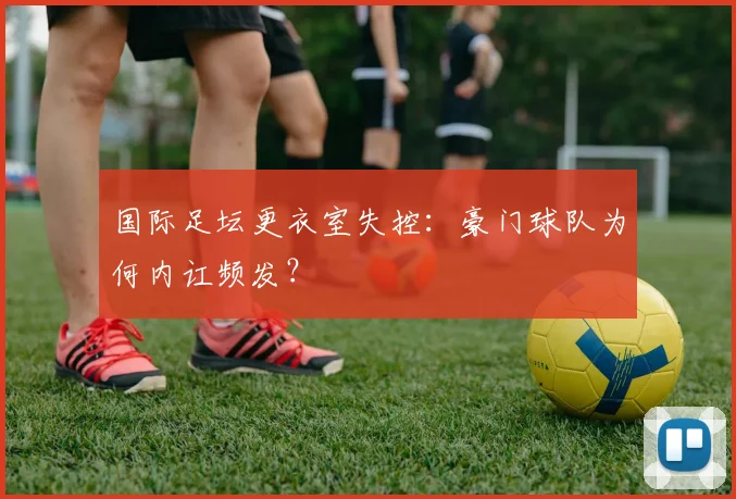 国际足坛更衣室失控：豪门球队为何内讧频发？