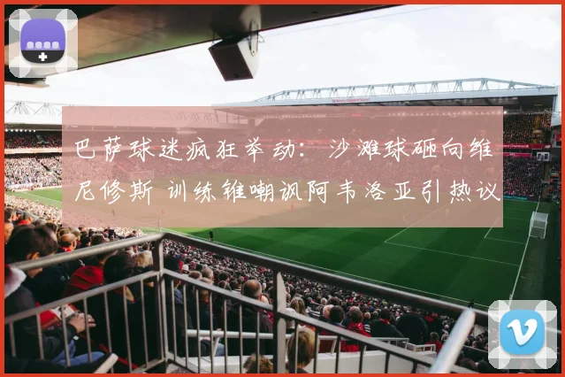 巴萨球迷疯狂举动：沙滩球砸向维尼修斯 训练锥嘲讽阿韦洛亚引热议
