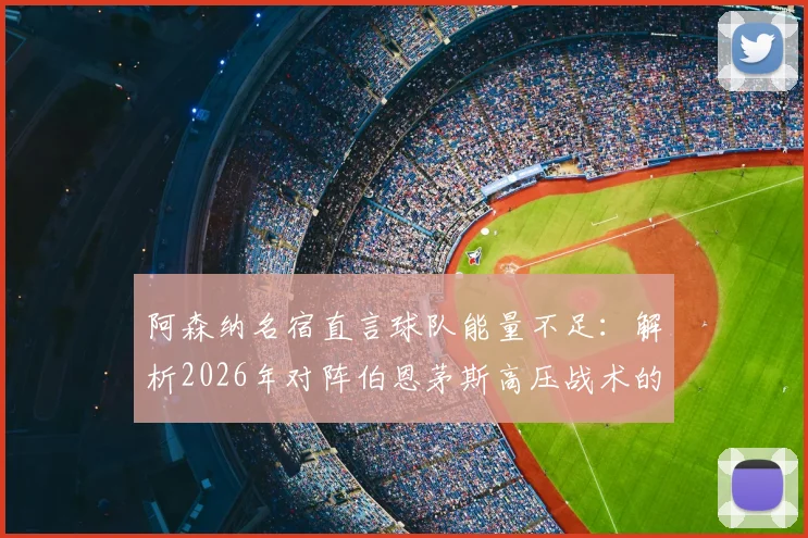 阿森纳名宿直言球队能量不足:解析2026年对阵伯恩茅斯高压战术的困境与比赛复盘