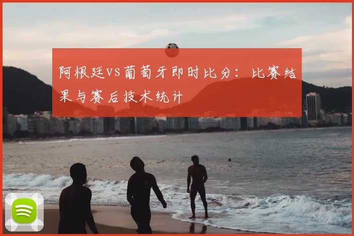 阿根廷vs葡萄牙即时比分：比赛结果与赛后技术统计
