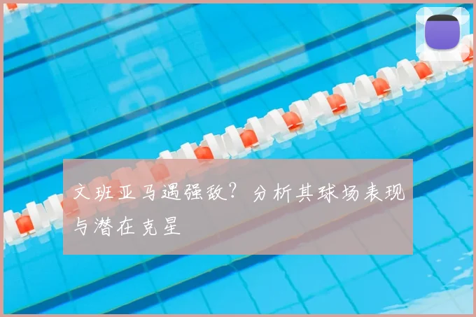 文班亚马遇强敌？分析其球场表现与潜在克星