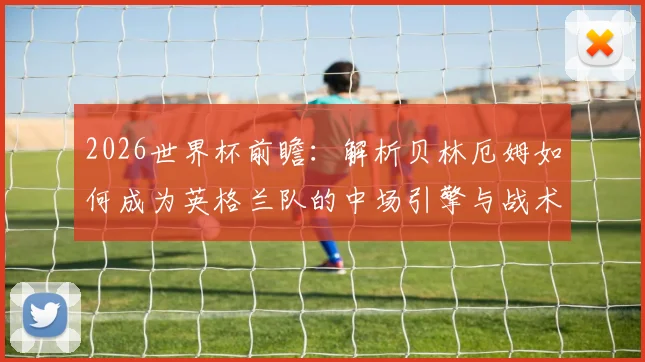 2026世界杯前瞻:解析贝林厄姆如何成为英格兰队的中场引擎与战术核心
